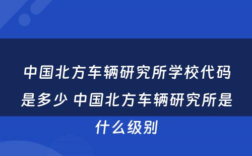中国北方车辆研究所学校代码是多少 中国北方车辆研究所是什么级别