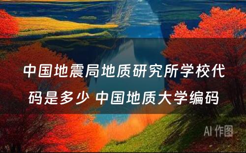 中国地震局地质研究所学校代码是多少 中国地质大学编码