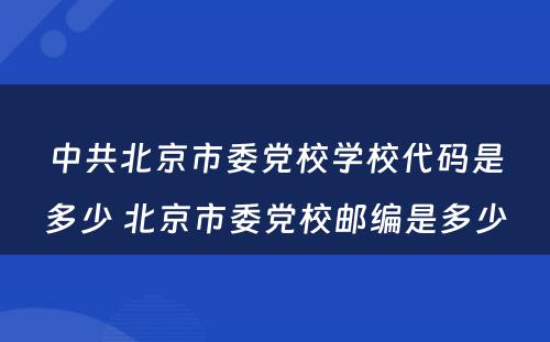 中共北京市委党校学校代码是多少 北京市委党校邮编是多少