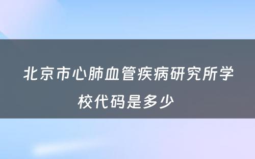 北京市心肺血管疾病研究所学校代码是多少 