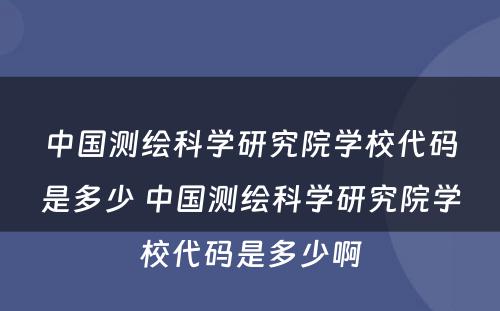中国测绘科学研究院学校代码是多少 中国测绘科学研究院学校代码是多少啊