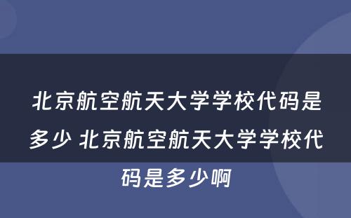 北京航空航天大学学校代码是多少 北京航空航天大学学校代码是多少啊