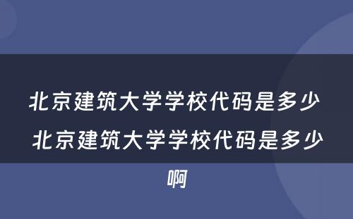 北京建筑大学学校代码是多少 北京建筑大学学校代码是多少啊