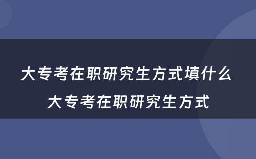 大专考在职研究生方式填什么 大专考在职研究生方式