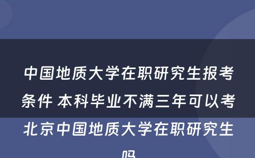 中国地质大学在职研究生报考条件 本科毕业不满三年可以考北京中国地质大学在职研究生吗