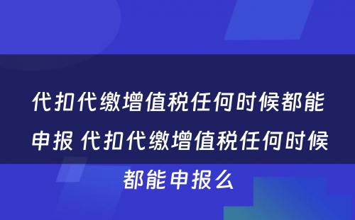 代扣代缴增值税任何时候都能申报 代扣代缴增值税任何时候都能申报么