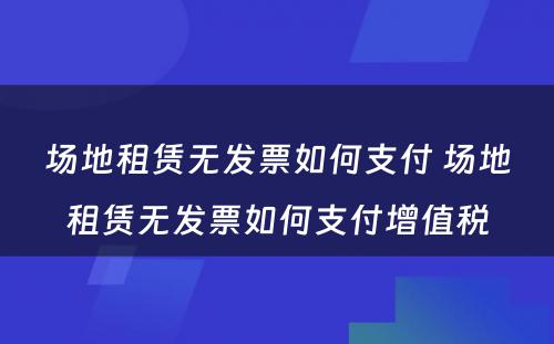 场地租赁无发票如何支付 场地租赁无发票如何支付增值税