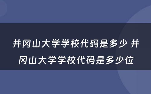 井冈山大学学校代码是多少 井冈山大学学校代码是多少位