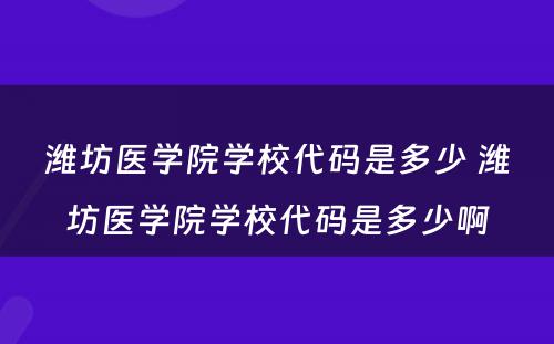 潍坊医学院学校代码是多少 潍坊医学院学校代码是多少啊