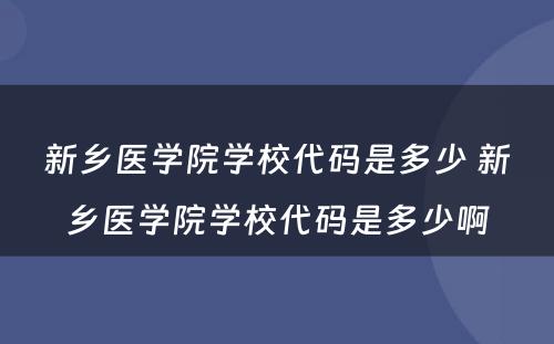 新乡医学院学校代码是多少 新乡医学院学校代码是多少啊