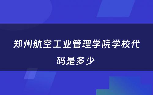 郑州航空工业管理学院学校代码是多少 