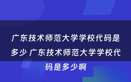 广东技术师范大学学校代码是多少 广东技术师范大学学校代码是多少啊