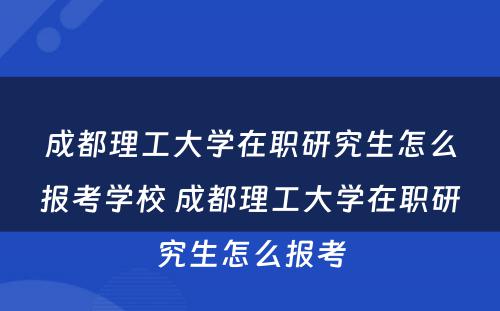 成都理工大学在职研究生怎么报考学校 成都理工大学在职研究生怎么报考