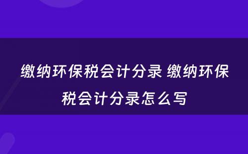 缴纳环保税会计分录 缴纳环保税会计分录怎么写