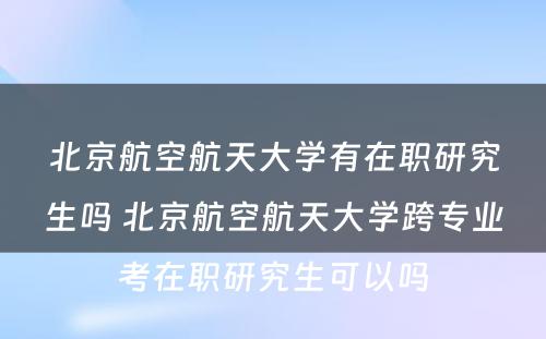 北京航空航天大学有在职研究生吗 北京航空航天大学跨专业考在职研究生可以吗