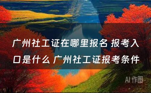 广州社工证在哪里报名 报考入口是什么 广州社工证报考条件