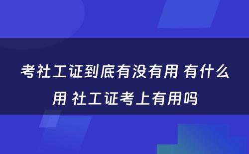 考社工证到底有没有用 有什么用 社工证考上有用吗