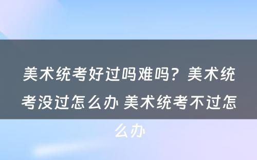 美术统考好过吗难吗？美术统考没过怎么办 美术统考不过怎么办