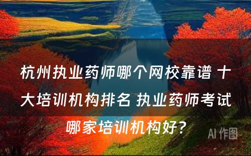 杭州执业药师哪个网校靠谱 十大培训机构排名 执业药师考试哪家培训机构好?