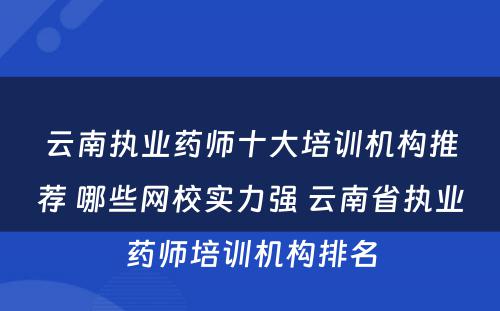 云南执业药师十大培训机构推荐 哪些网校实力强 云南省执业药师培训机构排名