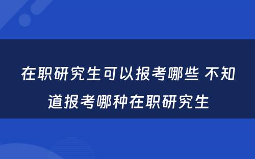 在职研究生可以报考哪些 不知道报考哪种在职研究生