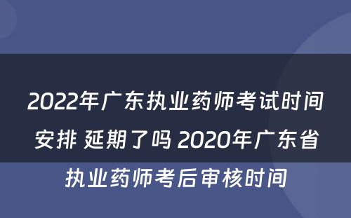 2022年广东执业药师考试时间安排 延期了吗 2020年广东省执业药师考后审核时间