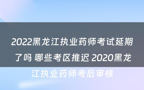 2022黑龙江执业药师考试延期了吗 哪些考区推迟 2020黑龙江执业药师考后审核