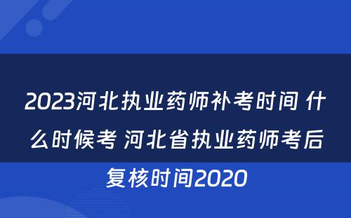 2023河北执业药师补考时间 什么时候考 河北省执业药师考后复核时间2020