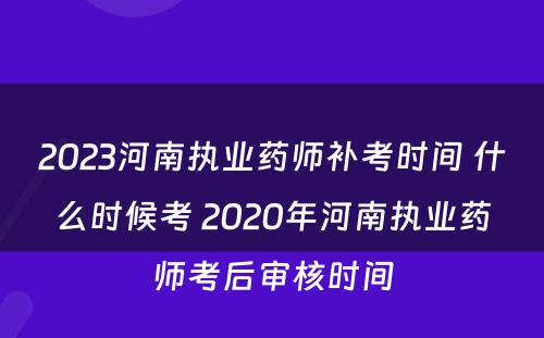 2023河南执业药师补考时间 什么时候考 2020年河南执业药师考后审核时间