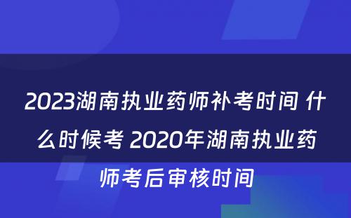2023湖南执业药师补考时间 什么时候考 2020年湖南执业药师考后审核时间