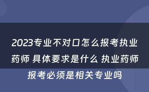 2023专业不对口怎么报考执业药师 具体要求是什么 执业药师报考必须是相关专业吗