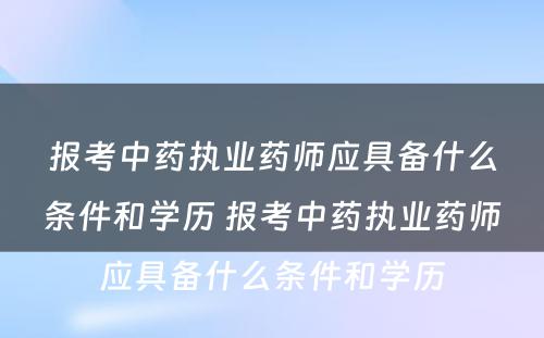 报考中药执业药师应具备什么条件和学历 报考中药执业药师应具备什么条件和学历