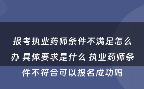 报考执业药师条件不满足怎么办 具体要求是什么 执业药师条件不符合可以报名成功吗