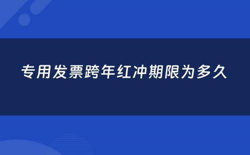 专用发票跨年红冲期限为多久 