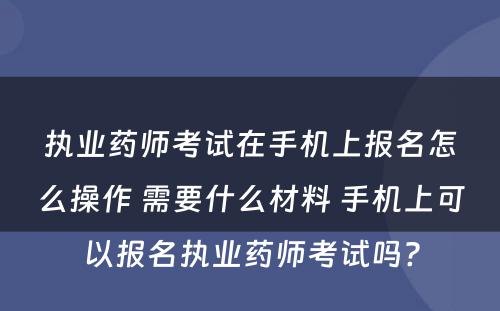 执业药师考试在手机上报名怎么操作 需要什么材料 手机上可以报名执业药师考试吗?