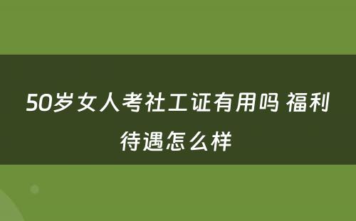 50岁女人考社工证有用吗 福利待遇怎么样 