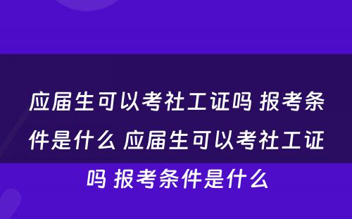 应届生可以考社工证吗 报考条件是什么 应届生可以考社工证吗 报考条件是什么