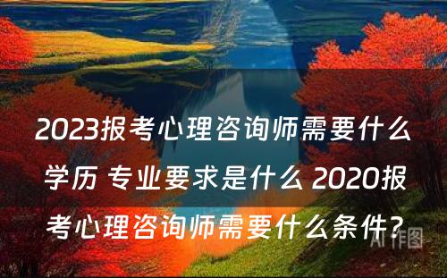 2023报考心理咨询师需要什么学历 专业要求是什么 2020报考心理咨询师需要什么条件?