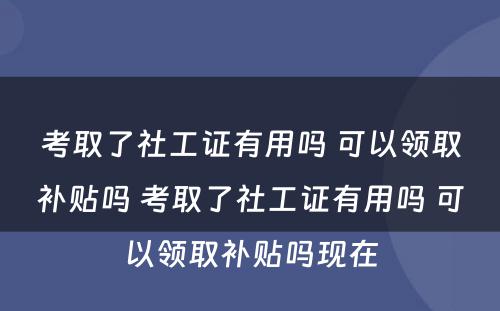 考取了社工证有用吗 可以领取补贴吗 考取了社工证有用吗 可以领取补贴吗现在