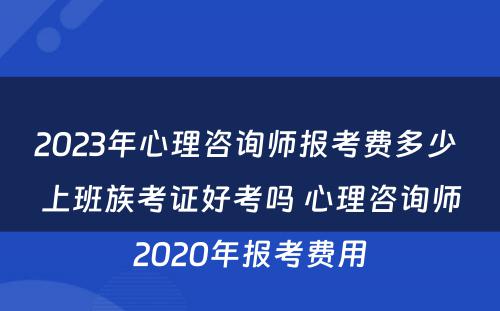 2023年心理咨询师报考费多少 上班族考证好考吗 心理咨询师2020年报考费用