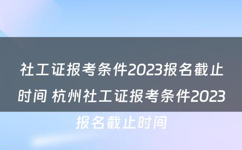 社工证报考条件2023报名截止时间 杭州社工证报考条件2023报名截止时间