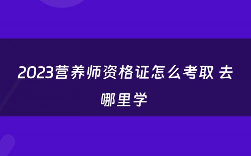 2023营养师资格证怎么考取 去哪里学 