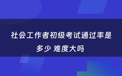 社会工作者初级考试通过率是多少 难度大吗 