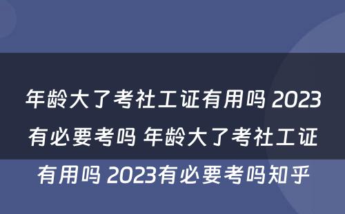 年龄大了考社工证有用吗 2023有必要考吗 年龄大了考社工证有用吗 2023有必要考吗知乎