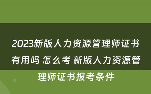 2023新版人力资源管理师证书有用吗 怎么考 新版人力资源管理师证书报考条件