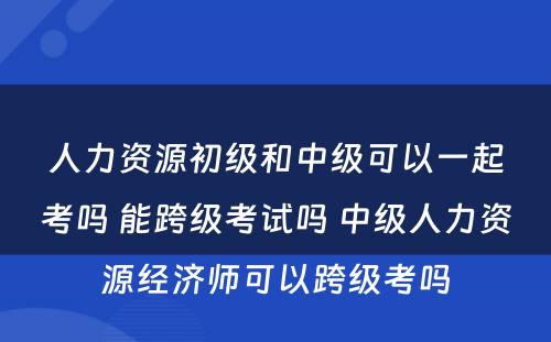 人力资源初级和中级可以一起考吗 能跨级考试吗 中级人力资源经济师可以跨级考吗