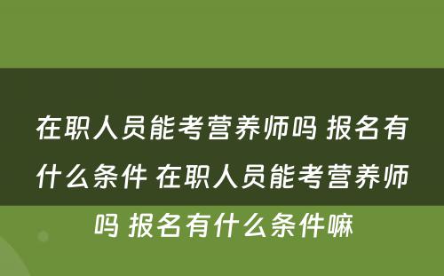 在职人员能考营养师吗 报名有什么条件 在职人员能考营养师吗 报名有什么条件嘛