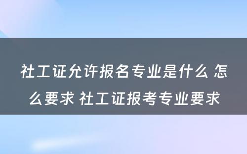 社工证允许报名专业是什么 怎么要求 社工证报考专业要求