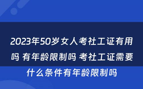 2023年50岁女人考社工证有用吗 有年龄限制吗 考社工证需要什么条件有年龄限制吗