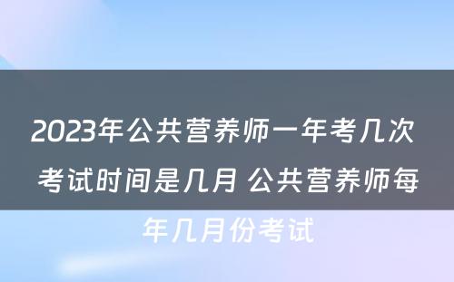 2023年公共营养师一年考几次 考试时间是几月 公共营养师每年几月份考试